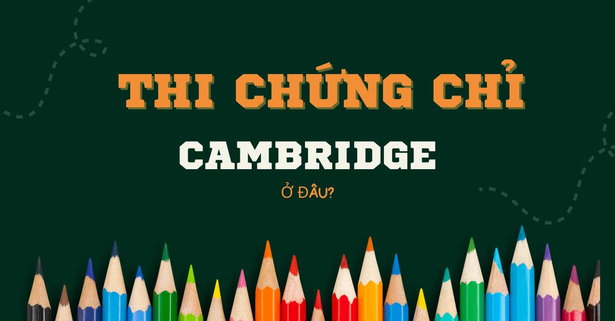 Thi chứng chỉ Cambridge ở đâu? Hướng dẫn cách đăng ký thi chi tiết